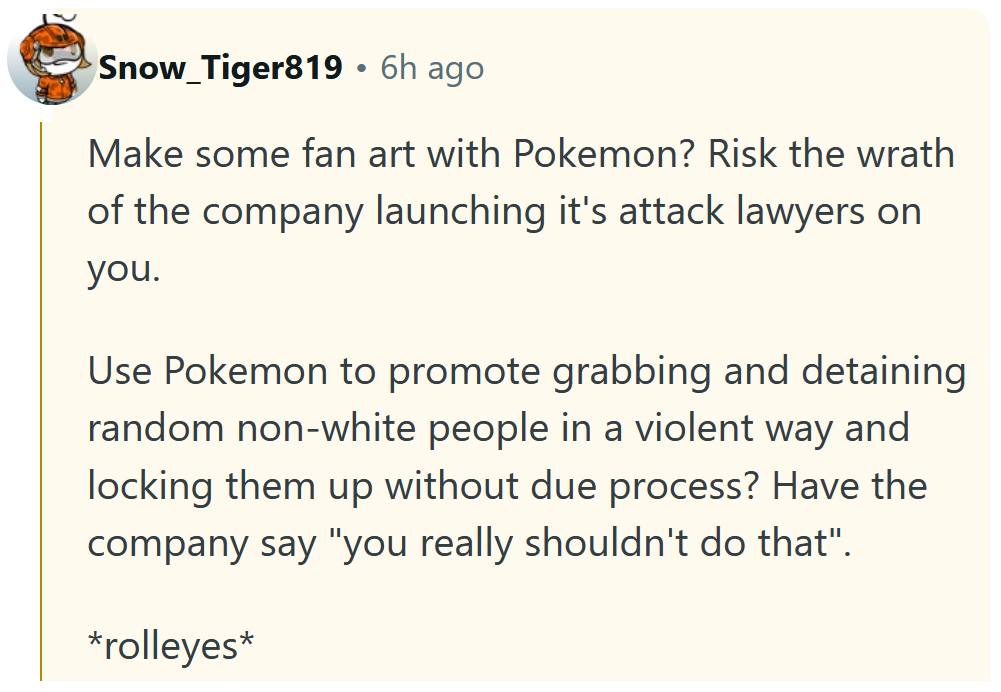 Reddit comment reading 'Make some fan art with Pokemon? Risk the wrath of the company launching it's attack lawyers on you. Use Pokemon to promote grabbing and detaining random non-white people in a violent way and locking them up without due process? Have the company say 'you really shouldn't do that'. *rolleyes*'