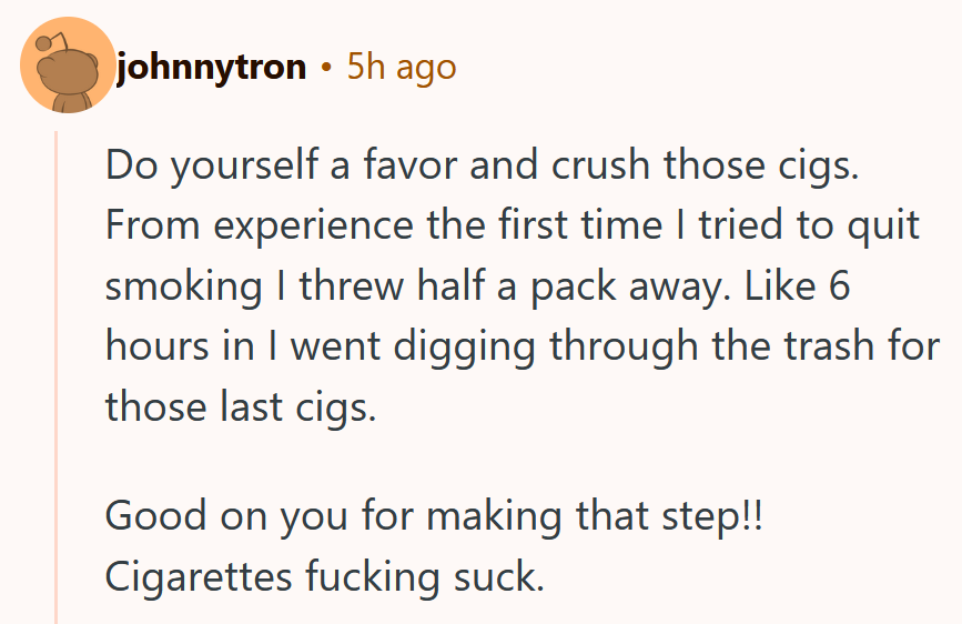 Reddit comment reading ' Do yourself a favor and crush those cigs. From experience the first time I tried to quit smoking I threw half a pack away. Like 6 hours in I went digging through the trash for those last cigs. Good on you for making that step!! Cigarettes fucking suck.'