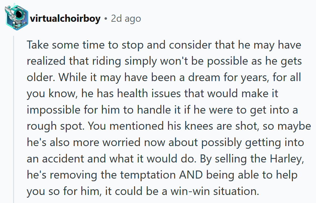 Reddit comment reading ' Take some time to stop and consider that he may have realized that riding simply won't be possible as he gets older. While it may have been a dream for years, for all you know, he has health issues that would make it impossible for him to handle it if he were to get into a rough spot. You mentioned his knees are shot, so maybe he's also more worried now about possibly getting into an accident and what it would do. By selling the Harley, he's removing the temptation AND being able to help you so for him, it could be a win-win situation.'