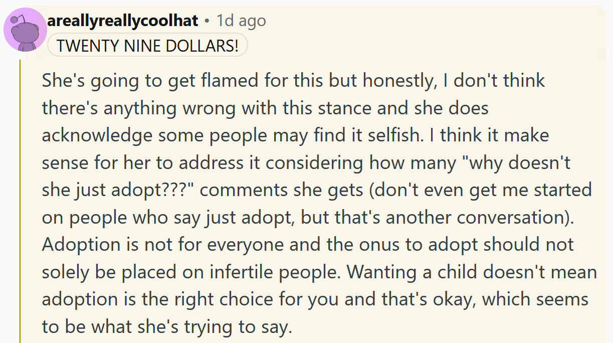Reddit comment reading 'She's going to get flamed for this but honestly, I don't think there's anything wrong with this stance and she does acknowledge some people may find it selfish. I think it make sense for her to address it considering how many 'why doesn't she just adopt???' comments she gets (don't even get me started on people who say just adopt, but that's another conversation). Adoption is not for everyone and the onus to adopt should not solely be placed on infertile people. Wanting a child doesn't mean adoption is the right choice for you and that's okay, which seems to be what she's trying to say.'