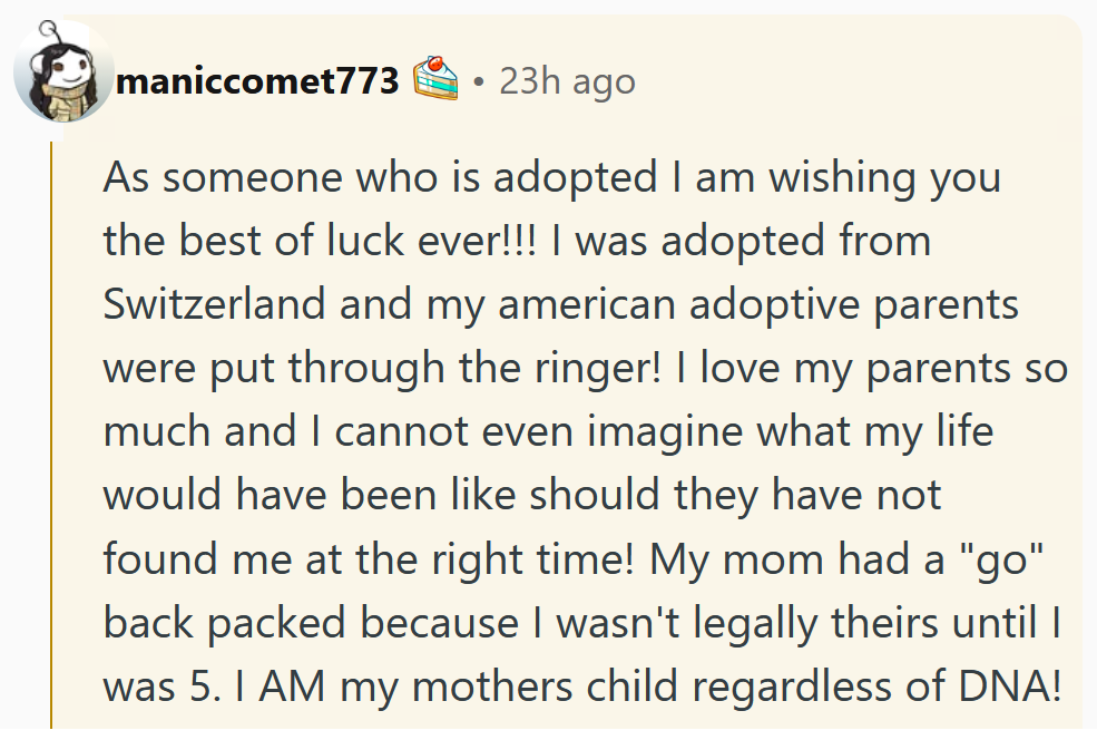 Reddit comment reading 'As someone who is adopted I am wishing you the best of luck ever!!! I was adopted from Switzerland and my american adoptive parents were put through the ringer! I love my parents so much and I cannot even imagine what my life would have been like should they have not found me at the right time! My mom had a 'go' back packed because I wasn't legally theirs until I was 5. I AM my mothers child regardless of DNA! You put in the work before making this choice which lets me know you will be there to support your child in any situation in the future. My fingers are crossed for you. Thank you for adopting.'