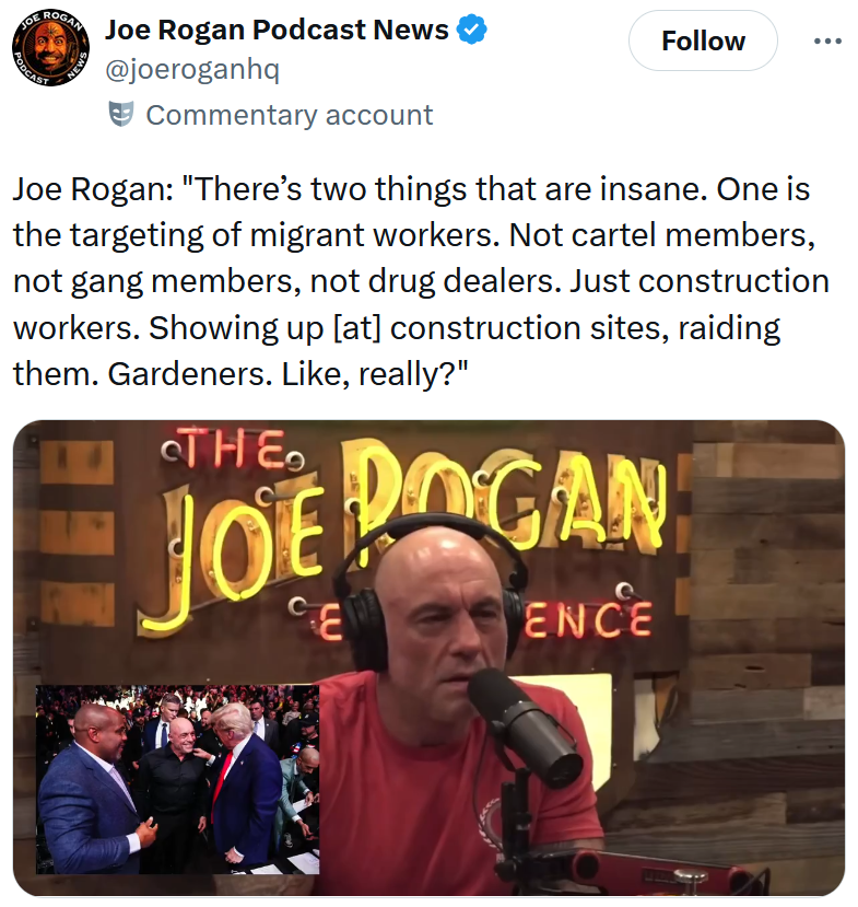 Tweet reading 'Joe Rogan: 'There’s two things that are insane. One is the targeting of migrant workers. Not cartel members, not gang members, not drug dealers. Just construction workers. Showing up [at] construction sites, raiding them. Gardeners. Like, really?'' Below is a video clip from The Joe Rogan Experience.