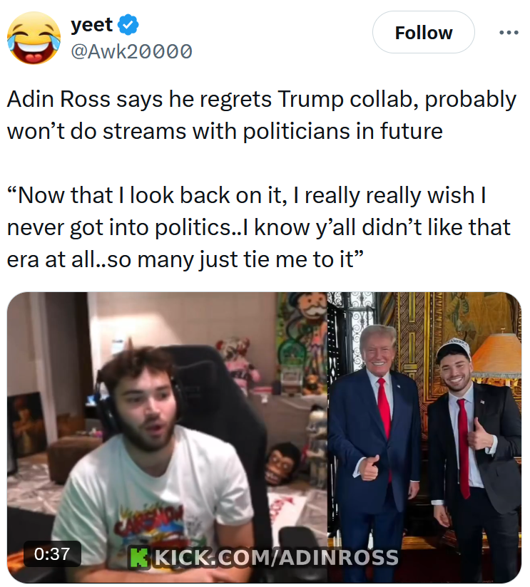 Tweet reading 'Adin Ross says he regrets Trump collab, probably won’t do streams with politicians in future 'Now that I look back on it, I really really wish I never got into politics..I know y’all didn’t like that era at all..so many just tie me to it.'” Below is a video clip from the Adin Ross stream.
