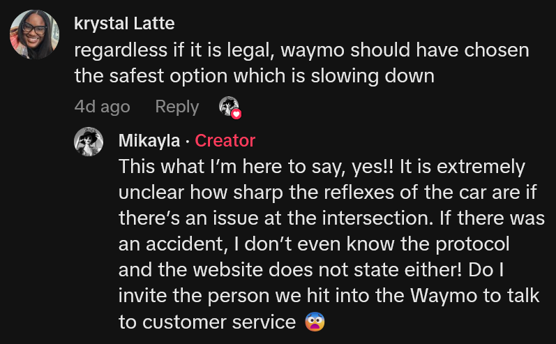TikTok comment reading 'regardless if it is legal, waymo should have chosen the safest option which is slowing down' and creator reply reading 'This what I’m here to say, yes!! It is extremely unclear how sharp the reflexes of the car are if there’s an issue at the intersection. If there was an accident, I don’t even know the protocol and the website does not state either! Do I invite the person we hit into the Waymo to talk to customer service'