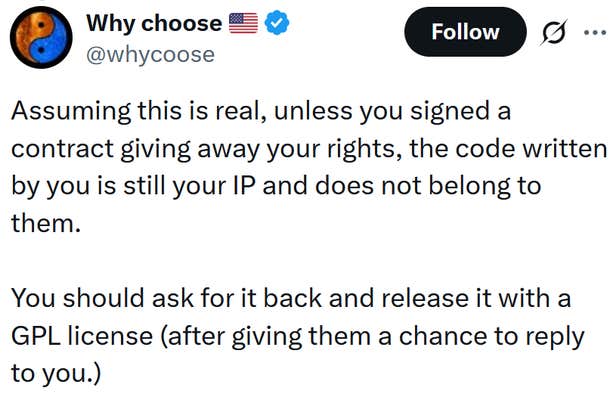 Tweet reading "Assuming this is real, unless you signed a contract giving away your rights, the code written by you is still your IP and does not belong to them. You should ask for it back and release it with a GPL license (after giving them a chance to reply to you.)"