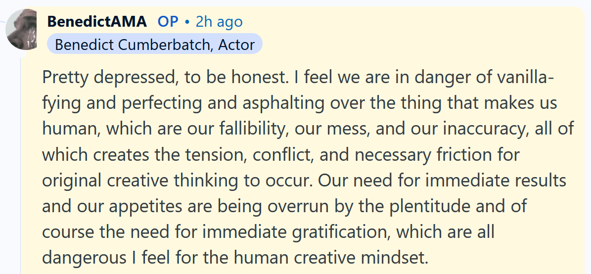 Benedict Cumberbatch AMA answer reading 'Pretty depressed, to be honest. I feel we are in danger of vanilla-fying and perfecting and asphalting over the thing that makes us human, which are our fallibility, our mess, and our inaccuracy, all of which creates the tension, conflict, and necessary friction for original creative thinking to occur. Our need for immediate results and our appetites are being overrun by the plentitude and of course the need for immediate gratification, which are all dangerous I feel for the human creative mindset.'