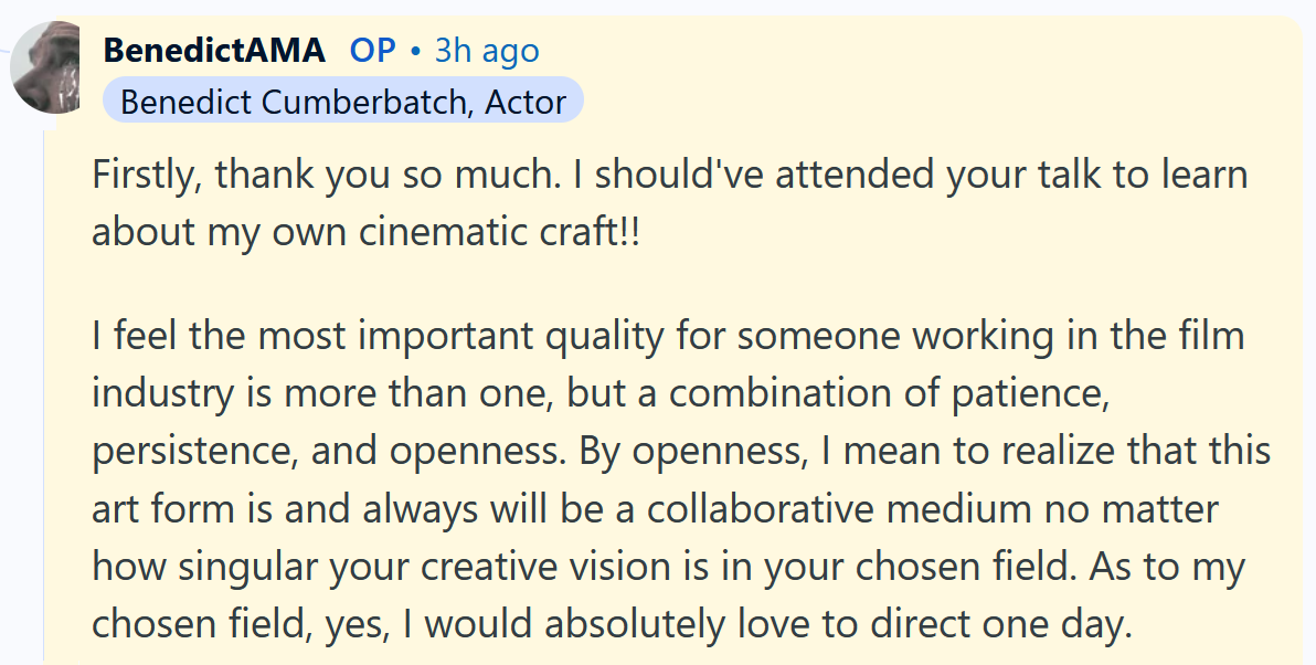 Benedict Cumberbatch AMA answer reading 'Firstly, thank you so much. I should've attended your talk to learn about my own cinematic craft!! I feel the most important quality for someone working in the film industry is more than one, but a combination of patience, persistence, and openness. By openness, I mean to realize that this art form is and always will be a collaborative medium no matter how singular your creative vision is in your chosen field. As to my chosen field, yes, I would absolutely love to direct one day.'