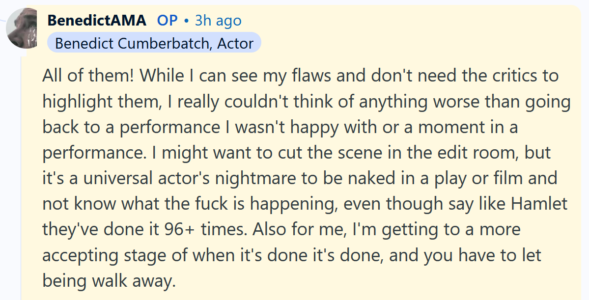 Benedict Cumberbatch AMA answer reading 'All of them! While I can see my flaws and don't need the critics to highlight them, I really couldn't think of anything worse than going back to a performance I wasn't happy with or a moment in a performance. I might want to cut the scene in the edit room, but it's a universal actor's nightmare to be naked in a play or film and not know what the fuck is happening, even though say like Hamlet they've done it 96+ times. Also for me, I'm getting to a more accepting stage of when it's done it's done, and you have to let being walk away.'