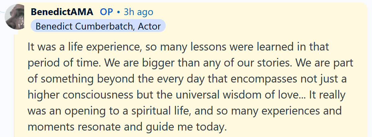 Benedict Cumberbatch AMA answer reading 'It was a life experience, so many lessons were learned in that period of time. We are bigger than any of our stories. We are part of something beyond the every day that encompasses not just a higher consciousness but the universal wisdom of love... It really was an opening to a spiritual life, and so many experiences and moments resonate and guide me today. Thank you, that was a great question.'