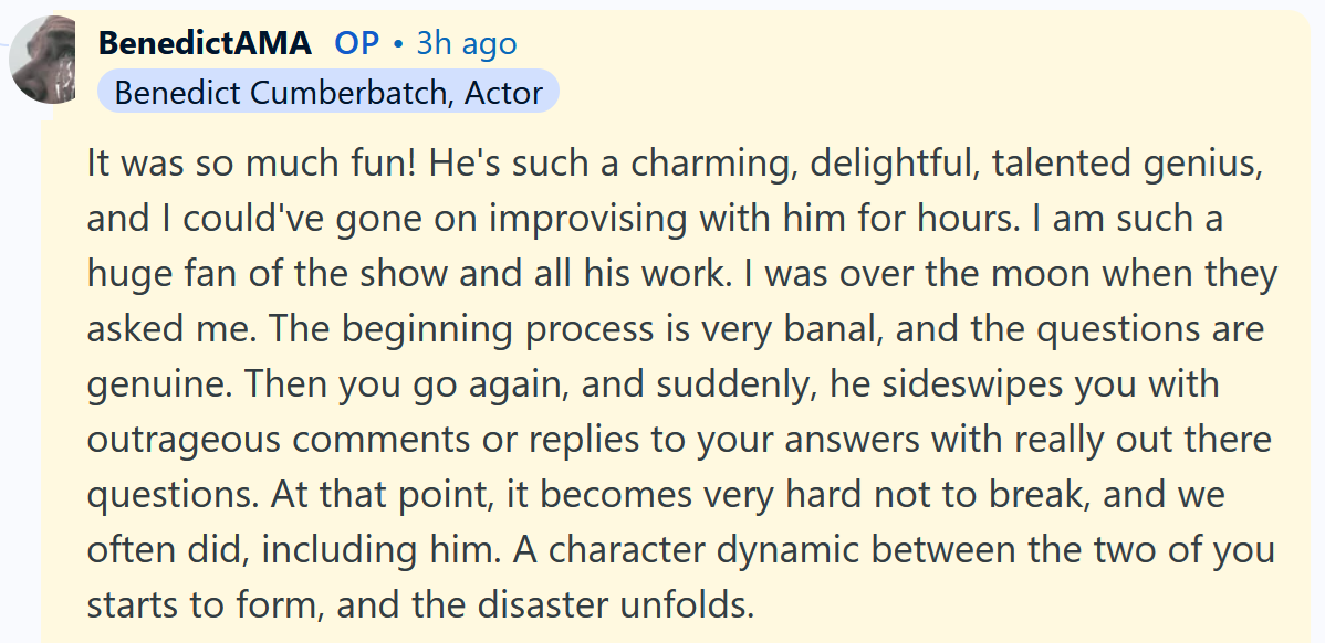 Benedict Cumberbatch AMA answer reading 'It was so much fun! He's such a charming, delightful, talented genius, and I could've gone on improvising with him for hours. I am such a huge fan of the show and all his work. I was over the moon when they asked me. The beginning process is very banal, and the questions are genuine. Then you go again, and suddenly, he sideswipes you with outrageous comments or replies to your answers with really out there questions. At that point, it becomes very hard not to break, and we often did, including him. A character dynamic between the two of you starts to form, and the disaster unfolds.'