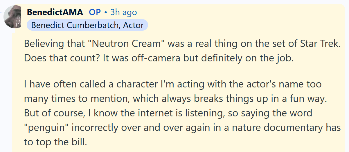 Benedict Cumberbatch AMA answer reading 'Believing that 'Neutron Cream' was a real thing on the set of Star Trek. Does that count? It was off-camera but definitely on the job. I have often called a character I'm acting with the actor's name too many times to mention, which always breaks things up in a fun way. But of course, I know the internet is listening, so saying the word 'penguin' incorrectly over and over again in a nature documentary has to top the bill.'
