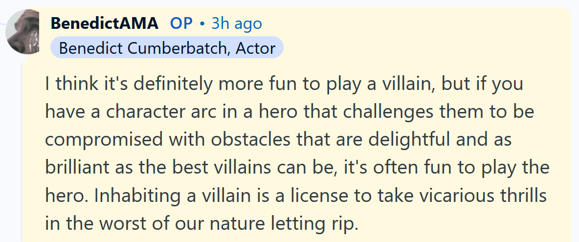 Benedict Cumberbatch AMA answer reading 'I think it's definitely more fun to play a villain, but if you have a character arc in a hero that challenges them to be compromised with obstacles that are delightful and as brilliant as the best villains can be, it's often fun to play the hero. Inhabiting a villain is a license to take vicarious thrills in the worst of our nature letting rip.'