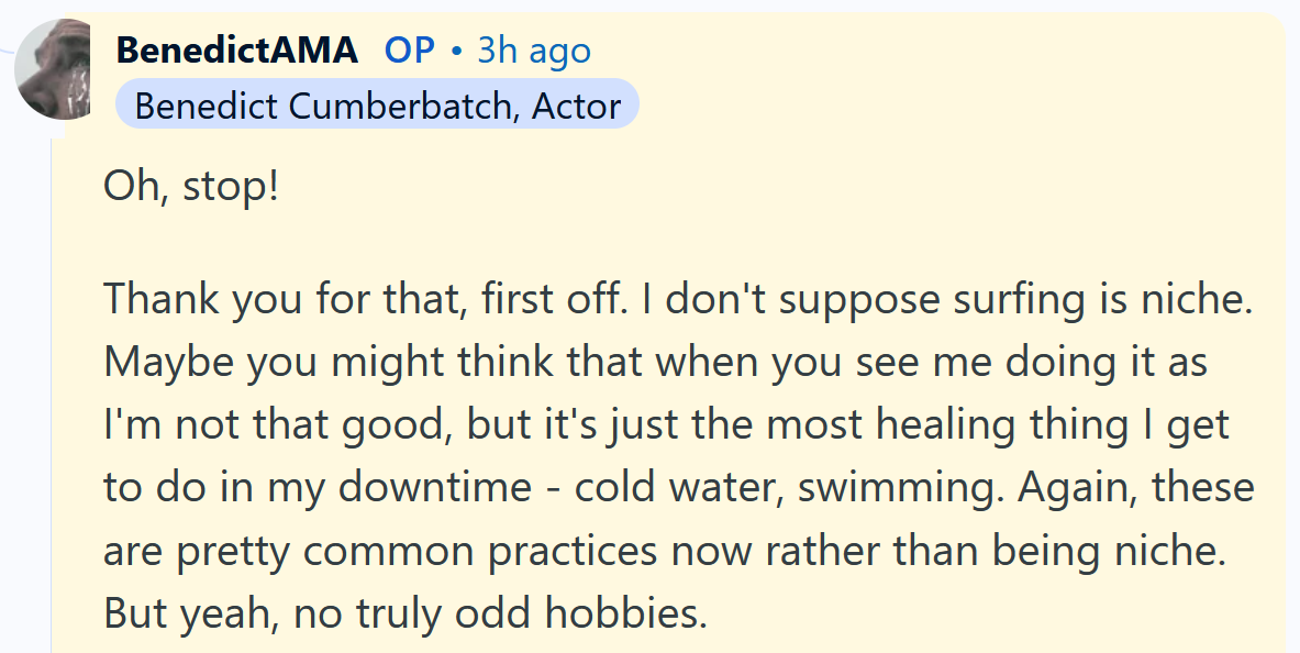 Benedict Cumberbatch AMA answer reading 'Oh, stop! Thank you for that, first off. I don't suppose surfing is niche. Maybe you might think that when you see me doing it as I'm not that good, but it's just the most healing thing I get to do in my downtime - cold water, swimming. Again, these are pretty common practices now rather than being niche. But yeah, no truly odd hobbies.'