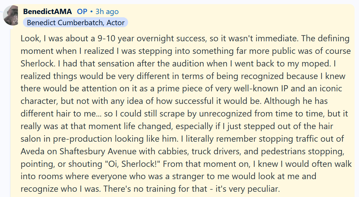Benedict Cumberbatch AMA answer reading 'Look, I was about a 9-10 year overnight success, so it wasn't immediate. The defining moment when I realized I was stepping into something far more public was of course Sherlock. I had that sensation after the audition when I went back to my moped. I realized things would be very different in terms of being recognized because I knew there would be attention on it as a prime piece of very well-known IP and an iconic character, but not with any idea of how successful it would be. Although he has different hair to me... so I could still scrape by unrecognized from time to time, but it really was at that moment life changed, especially if I just stepped out of the hair salon in pre-production looking like him. I literally remember stopping traffic out of Aveda on Shaftesbury Avenue with cabbies, truck drivers, and pedestrians stopping, pointing, or shouting 'Oi, Sherlock!' From that moment on, I knew I would often walk into rooms where everyone who was a stranger to me would look at me and recognize who I was. There's no training for that - it's very peculiar.'