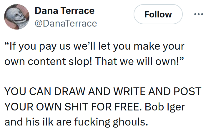 Tweet reading '“If you pay us we’ll let you make your own content slop! That we will own!” YOU CAN DRAW AND WRITE AND POST YOUR OWN SHIT FOR FREE. Bob Iger and his ilk are fucking ghouls.'