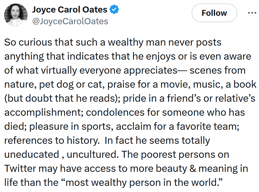 Tweet reading 'So curious that such a wealthy man never posts anything that indicates that he enjoys or is even aware of what virtually everyone appreciates— scenes from nature, pet dog or cat, praise for a movie, music, a book (but doubt that he reads); pride in a friend’s or relative’s accomplishment; condolences for someone who has died; pleasure in sports, acclaim for a favorite team; references to history. In fact he seems totally uneducated , uncultured. The poorest persons on Twitter may have access to more beauty & meaning in life than the “most wealthy person in the world.”'