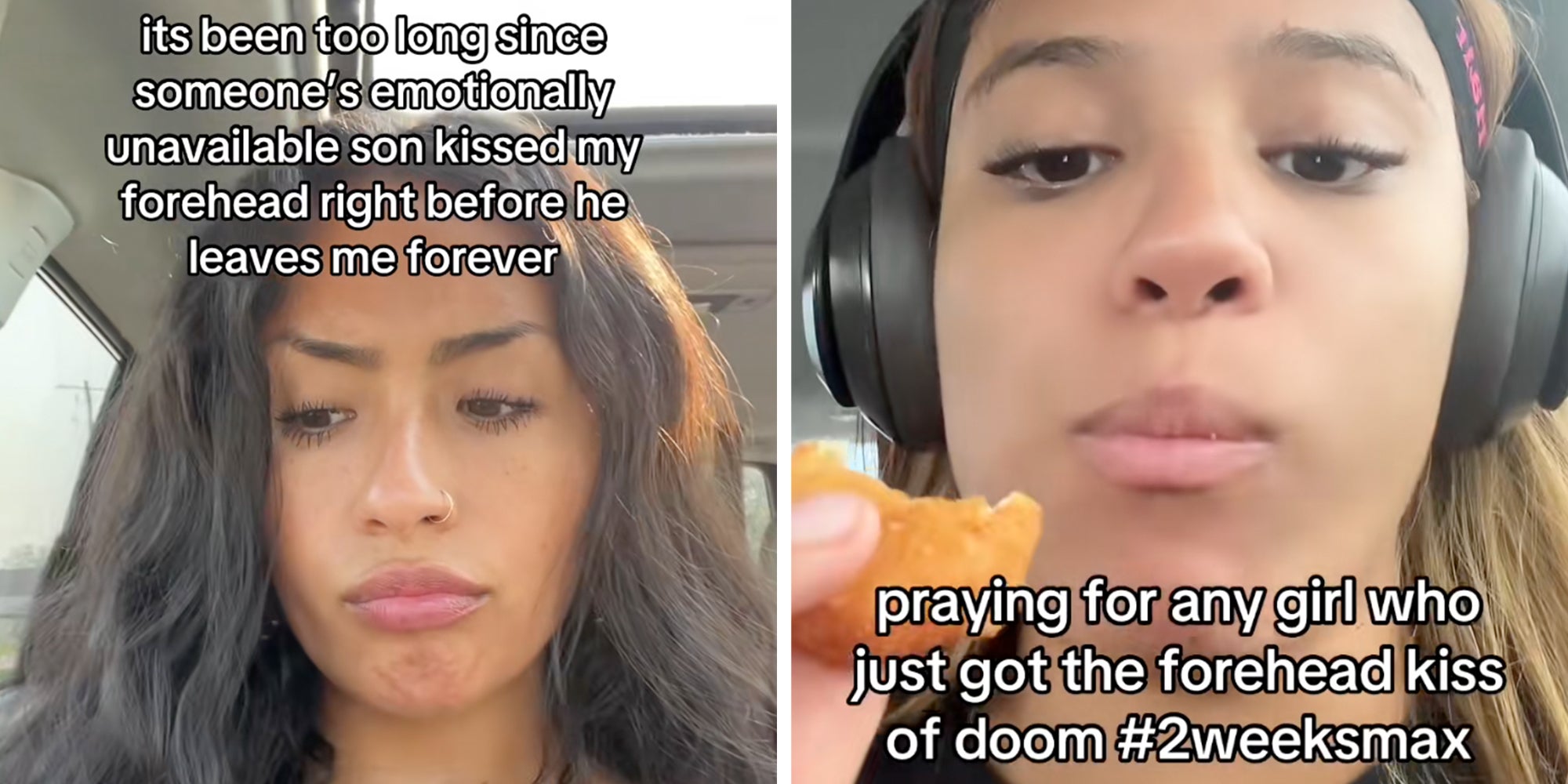 Left: Woman sitting in her car frowning, text overlay reads, 'It's been too long since someone's emotionally unavailable son kissed my forehead right before he leaves me forever.' Right: Woman siting in her car eating a chicken nugget while wearing headphones, text overlay reads, 'praying for any girl who just got the forehead kiss of doom #2weeksmax.'