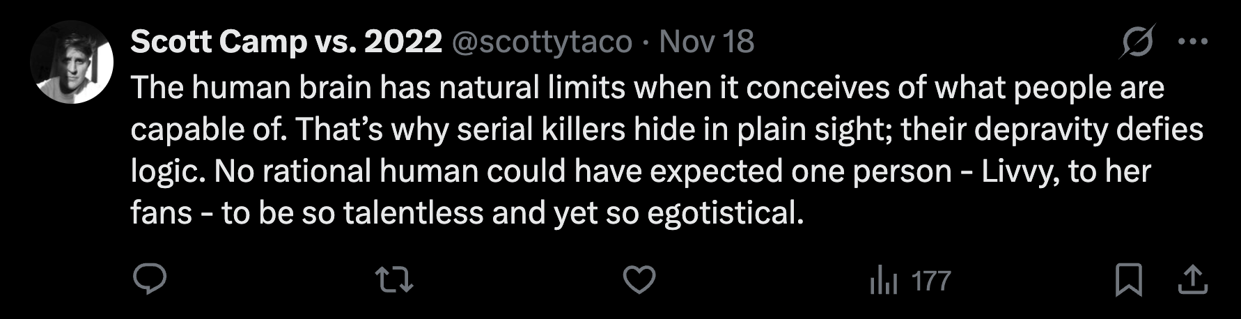 “The human brain has natural limits when it conceives of what people are capable of. That’s why serial killers hide in plain sight; their depravity defies logic. No rational human could have expected one person - Livvy, to her fans - to be so talentless and yet so egotistical.”