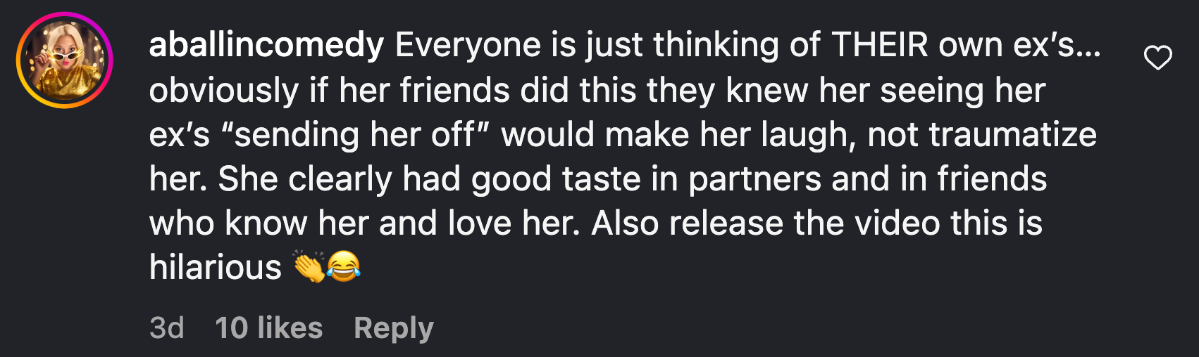 “Everyone is just thinking of THEIR own ex’s…obviously if her friends did this they knew her seeing her ex’s ‘sending her off’ would make her laugh, not traumatize her. She clearly had good taste in partners and in friends who know her and love her. Also release the video this is hilarious 👏😂”