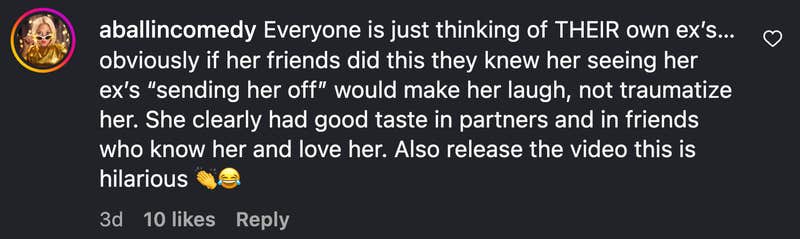 “Everyone is just thinking of THEIR own ex’s…obviously if her friends did this they knew her seeing her ex’s ‘sending her off’ would make her laugh, not traumatize her. She clearly had good taste in partners and in friends who know her and love her. Also release the video this is hilarious 👏😂”