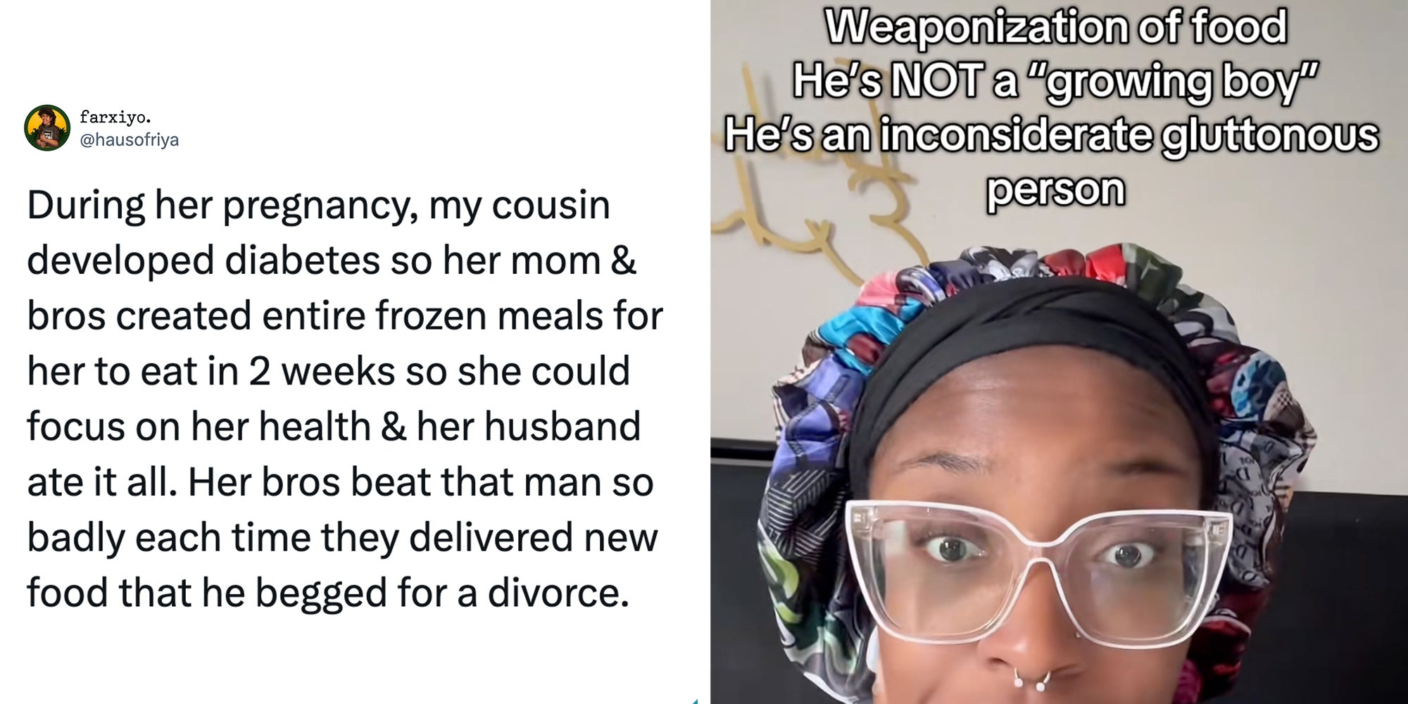 Left: Tweet reading, 'During her pregnancy, my cousin developed diabetes so her mom & bros created entire frozen meals for her to eat in 2 weeks so she could focus on her health & her husband ate it all. Her bros beat that man so badly each time they delivered new food that he begged for a divorce.' Right: Woman in glasses looking into the camera under text reading, 'weaponization of food. He's NOT a 'growing boy,' he's an inconsiderate gluttonous person.'