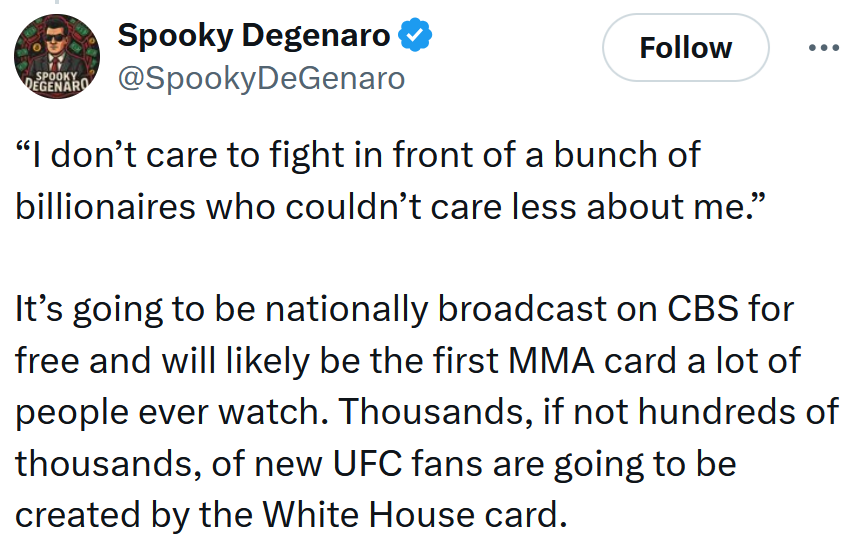 Tweet reading '“I don’t care to fight in front of a bunch of billionaires who couldn’t care less about me.” It’s going to be nationally broadcast on CBS for free and will likely be the first MMA card a lot of people ever watch. Thousands, if not hundreds of thousands, of new UFC fans are going to be created by the White House card.'
