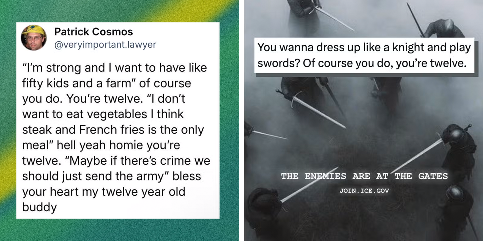 Left: BlueSky post from Patrick Cosmos (@veryimportant.lawyer) reading, "“I’m strong and I want to have like fifty kids and a farm” of course you do. You’re twelve. “I don’t want to eat vegetables I think steak and French fries is the only meal” hell yeah homie you’re twelve. “Maybe if there’s crime we should just send the army” bless your heart my twelve year old buddy." Right: Department of Homeland Security tweet recruiting for ICE showing knights holding swords. Tweet overlay reads, "You wanna dress up like a knight and play swords? Of course you do, you’re twelve."