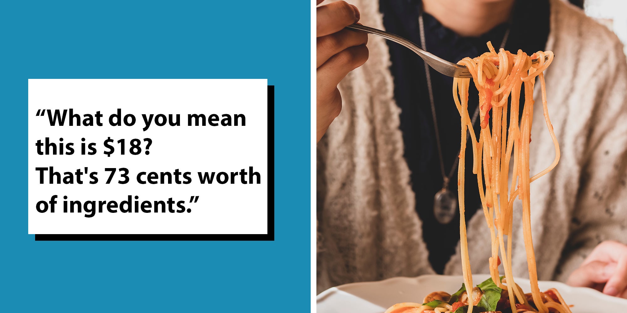 Left: Black text in a white box reading, "“What do you mean this is $18? That's 73 cents worth of ingredients.” Right: Young woman eating tasty pasta at the restaurant, spaghetti on fork select focus.