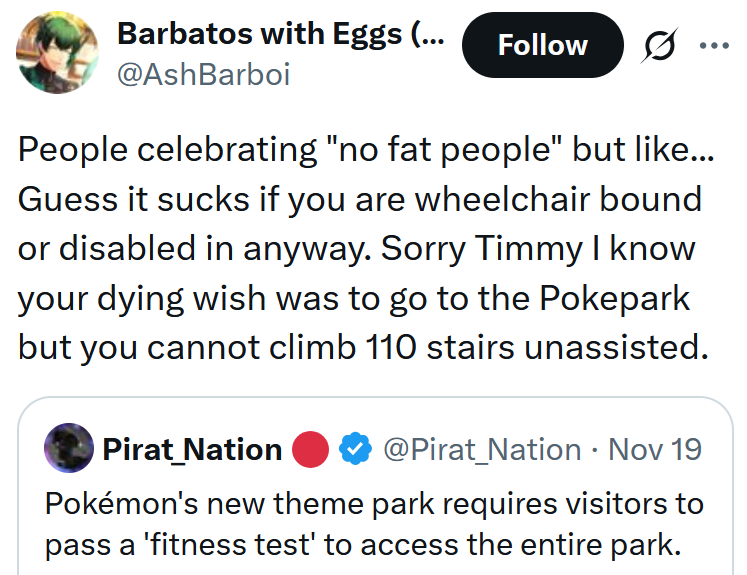 Tweet reading 'People celebrating 'no fat people' but like... Guess it sucks if you are wheelchair bound or disabled in anyway. Sorry Timmy I know your dying wish was to go to the Pokepark but you cannot climb 110 stairs unassisted.'