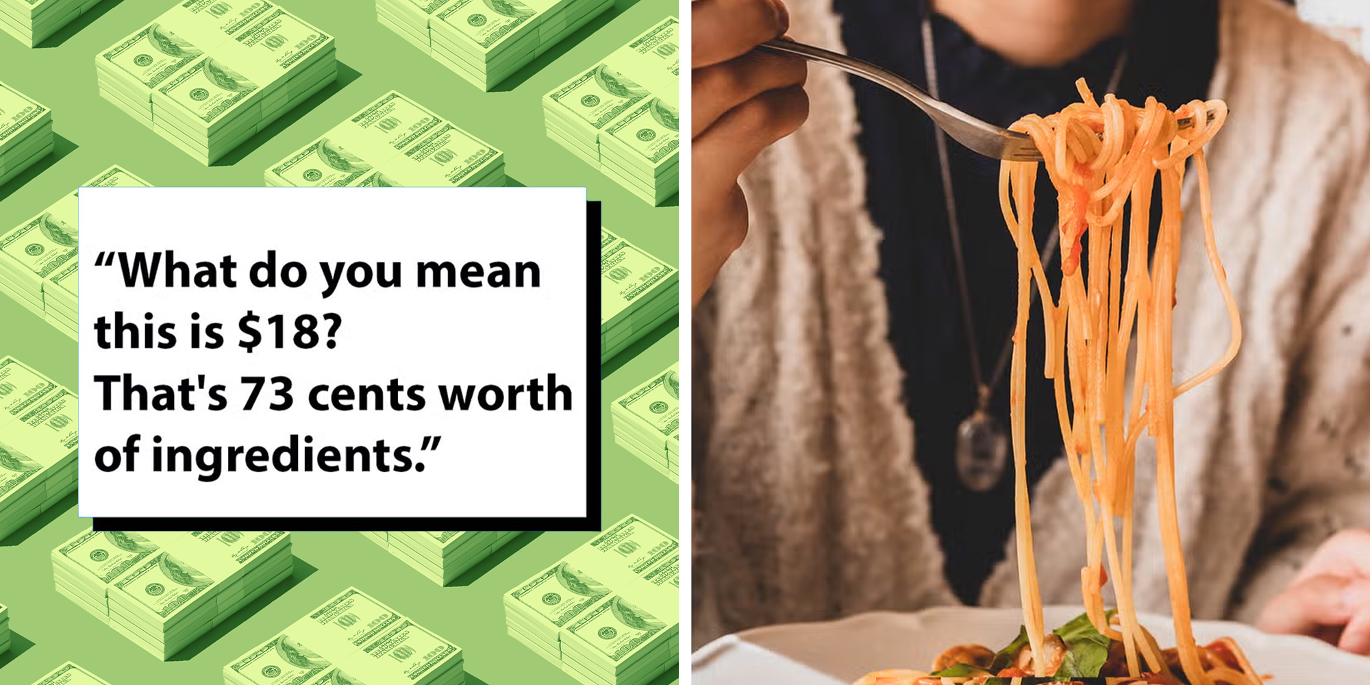 Left: Black text in a white box reading, '“What do you mean this is $18? That's 73 cents worth of ingredients.” Right: Young woman eating tasty pasta at the restaurant, spaghetti on fork select focus.