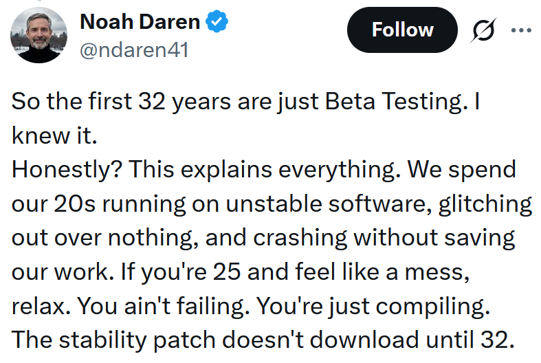 Tweet reading "So the first 32 years are just Beta Testing. I knew it. Honestly? This explains everything. We spend our 20s running on unstable software, glitching out over nothing, and crashing without saving our work. If you're 25 and feel like a mess, relax. You ain't failing. You're just compiling. The stability patch doesn't download until 32."