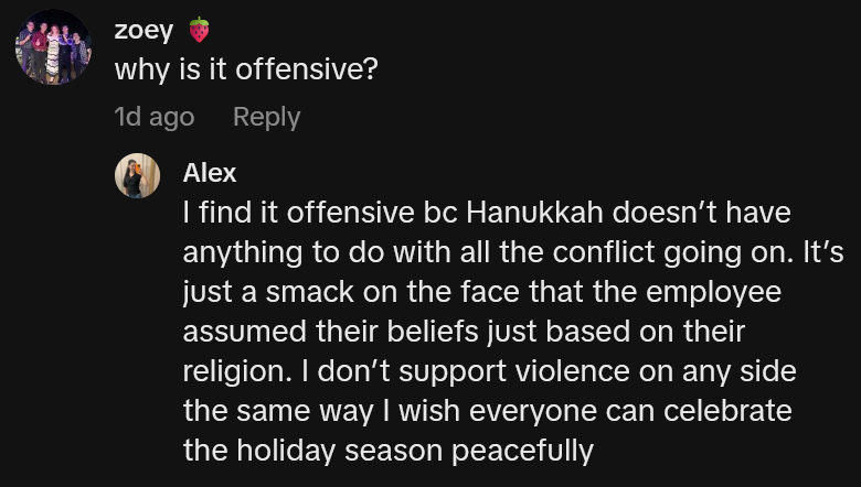 Response to a TikTok comment asking 'why is it offensive?' reading 'I find it offensive bc Hanukkah doesn’t have anything to do with all the conflict going on. It’s just a smack on the face that the employee assumed their beliefs just based on their religion. I don’t support violence on any side the same way I wish everyone can celebrate the holiday season peacefully'