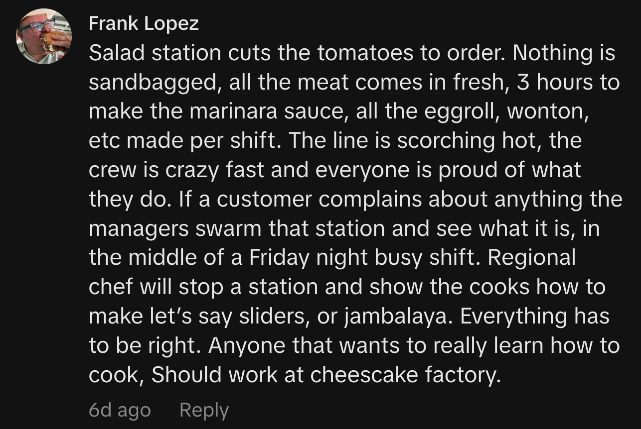 “Salad station cuts the tomatoes to order. Nothing is sandbagged, all the meat comes in fresh, 3 hours to make the marinara sauce, all the eggroll, wonton, etc made per shift. The line is scorching hot, the crew is crazy fast and everyone is proud of what they do. If a customer complains about anything the managers swarm that station and see what it is, in the middle of a Friday night busy shift. Regional chef will stop a station and show the cooks how to make let’s say sliders, or jambalaya. Everything has to be right. Anyone that wants to really learn how to cook, Should work at cheescake factory.”