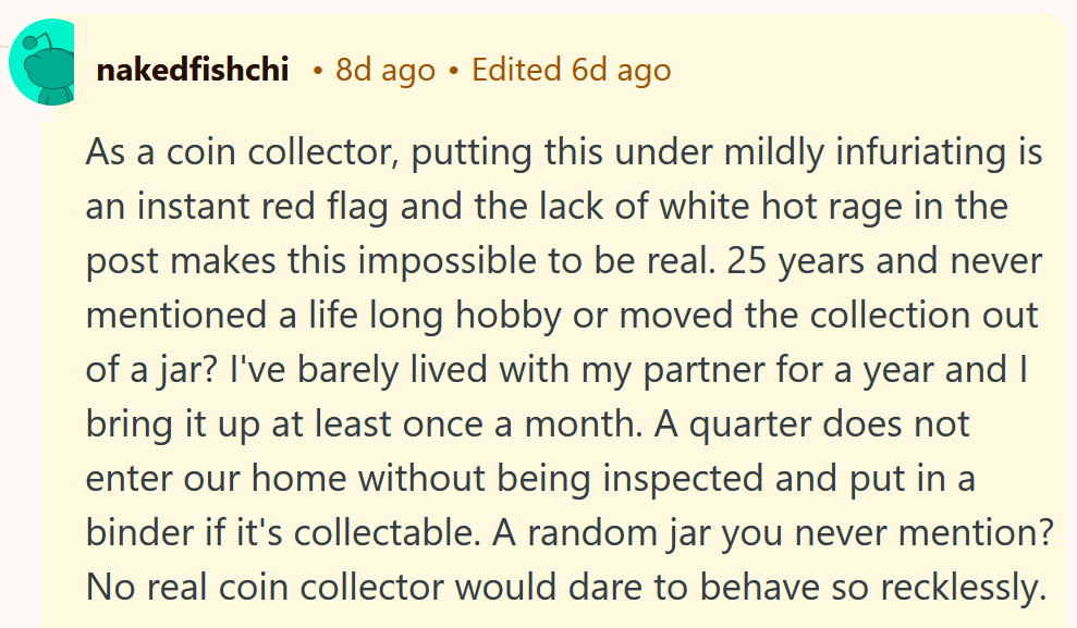 Reddit comment reading 'As a coin collector, putting this under mildly infuriating is an instant red flag and the lack of white hot rage in the post makes this impossible to be real. 25 years and never mentioned a life long hobby or moved the collection out of a jar? I've barely lived with my partner for a year and I bring it up at least once a month. A quarter does not enter our home without being inspected and put in a binder if it's collectable. A random jar you never mention? No real coin collector would dare to behave so recklessly.'