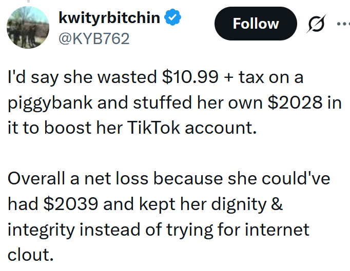 Tweet reading 'I'd say she wasted $10.99 + tax on a piggybank and stuffed her own $2028 in it to boost her TikTok account. Overall a net loss because she could've had $2039 and kept her dignity & integrity instead of trying for internet clout.'