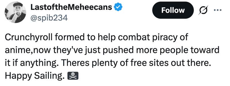 Crunchyroll formed to help combat piracy of anime,now they've just pushed more people toward it if anything. Theres plenty of free sites out there. Happy Sailing. 🏴☠️