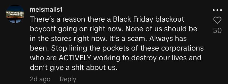 “There’s a reason there a Black Friday blackout boycott going on right now. None of us should be in the stores right now. It’s a scam. Always has been. Stop lining the pockets of these corporations who are ACTIVELY working to destroy our lives and don’t give a shit about us.”
