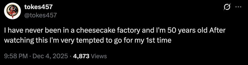“I have never been in a cheesecake factory and I'm 50 years old. After watching this I'm very tempted to go for my 1st time.”