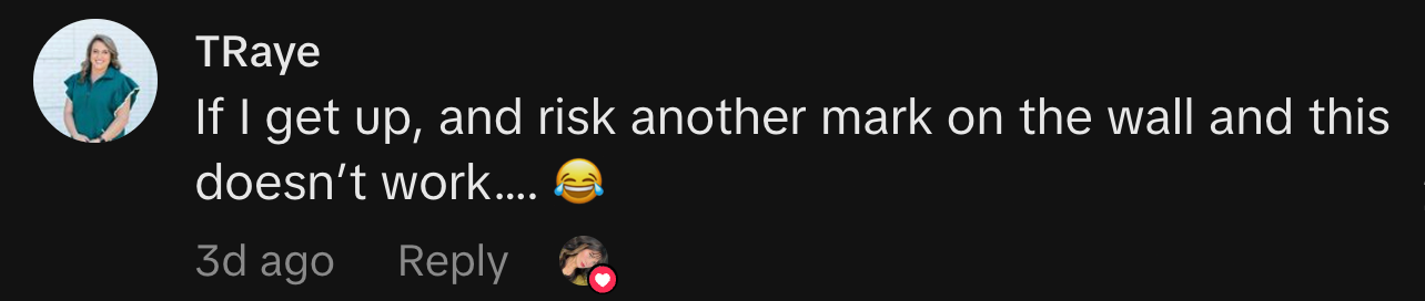 “If I get up, and risk another mark on the wall and this doesn’t work…. 😂.”