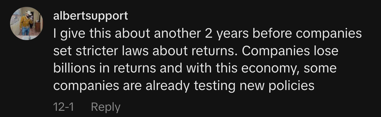 “I give this about another 2 years before companies set stricter laws about returns. Companies lose billions in returns and with this economy, some companies are already testing new policies.”