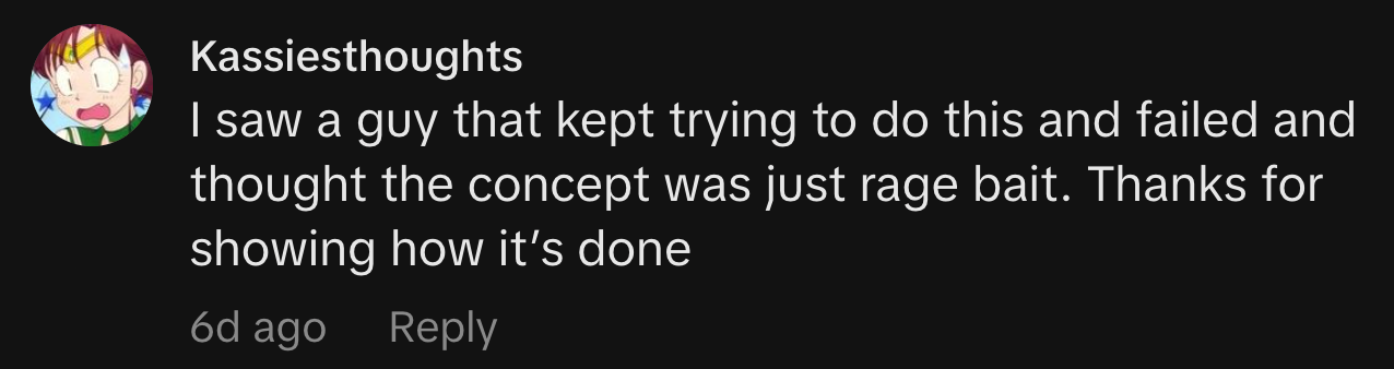 “I saw a guy that kept trying to do this and failed and thought the concept was just rage bait. Thanks for showing how it’s done.”