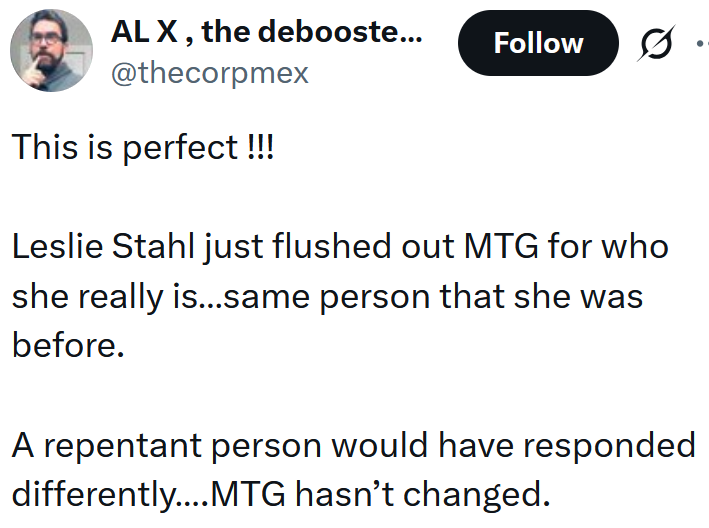 Tweet reading 'This is perfect !!! Leslie Stahl just flushed out MTG for who she really is…same person that she was before. A repentant person would have responded differently….MTG hasn’t changed.'