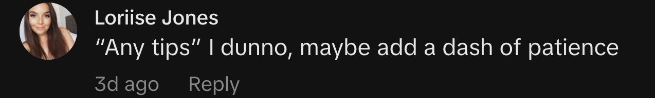 “Any tips” I dunno, maybe add a dash of patience