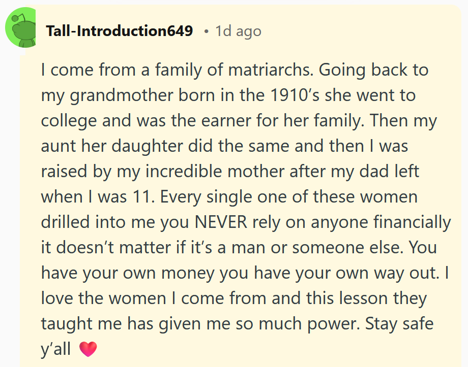 Reddit comment reading 'I come from a family of matriarchs. Going back to my grandmother born in the 1910’s she went to college and was the earner for her family. Then my aunt her daughter did the same and then I was raised by my incredible mother after my dad left when I was 11. Every single one of these women drilled into me you NEVER rely on anyone financially it doesn’t matter if it’s a man or someone else. You have your own money you have your own way out. I love the women I come from and this lesson they taught me has given me so much power. Stay safe y’all'