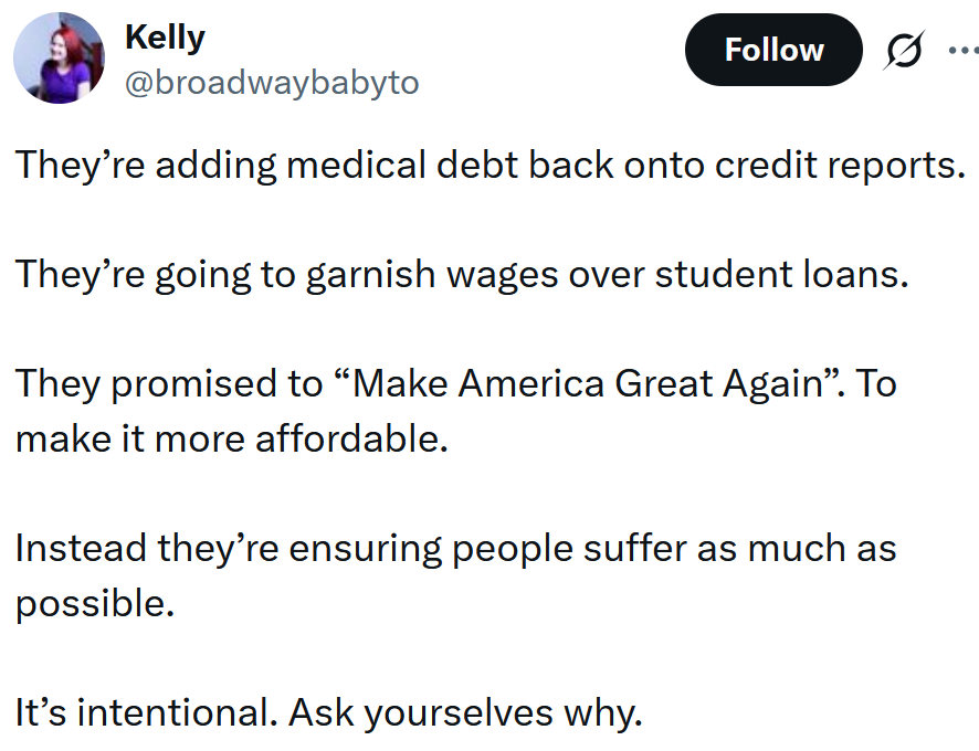 Tweet reading 'They’re adding medical debt back onto credit reports. They’re going to garnish wages over student loans. They promised to “Make America Great Again”. To make it more affordable. Instead they’re ensuring people suffer as much as possible. It’s intentional. Ask yourselves why.'