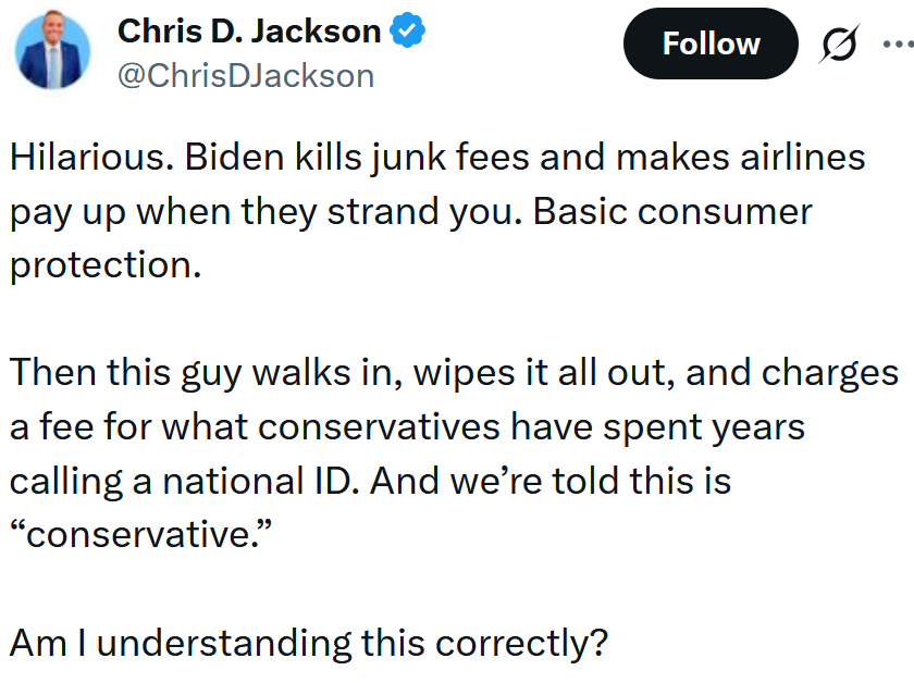 Tweet reading 'Hilarious. Biden kills junk fees and makes airlines pay up when they strand you. Basic consumer protection. Then this guy walks in, wipes it all out, and charges a fee for what conservatives have spent years calling a national ID. And we’re told this is “conservative.” Am I understanding this correctly?'