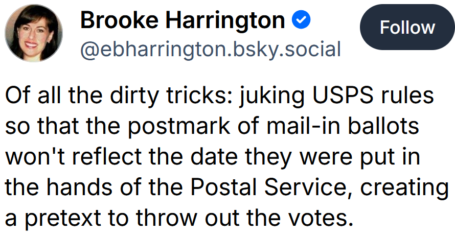Bluesky post reading 'Of all the dirty tricks: juking USPS rules so that the postmark of mail-in ballots won't reflect the date they were put in the hands of the Postal Service, creating a pretext to throw out the votes.'