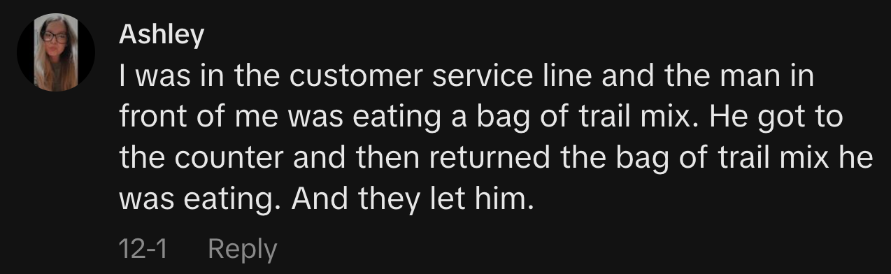 “I was in the customer service line and the man in front of me was eating a bag of trail mix. He got to the counter and then returned the bag of trail mix he was eating. And they let him.”
