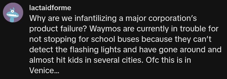 TikTok comment reading 'Why are we infantilizing a major corporation’s product failure? Waymos are currently in trouble for not stopping for school buses because they can’t detect the flashing lights and have gone around and almost hit kids in several cities. Ofc this is in Venice…'