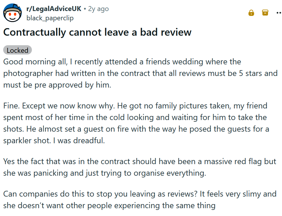 Reddit post titled 'Contractually cannot leave a bad review' and reading 'Good morning all, I recently attended a friends wedding where the photographer had written in the contract that all reviews must be 5 stars and must be pre approved by him. Fine. Except we now know why. He got no family pictures taken, my friend spent most of her time in the cold looking and waiting for him to take the shots. He almost set a guest on fire with the way he posed the guests for a sparkler shot. I was dreadful. Yes the fact that was in the contract should have been a massive red flag but she was panicking and just trying to organise everything. Can companies do this to stop you leaving as reviews? It feels very slimy and she doesn’t want other people experiencing the same thing'